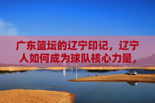 广东篮坛的辽宁印记，辽宁人如何成为球队核心力量，广东篮坛的辽宁印记，辽宁人如何成为球队核心力量