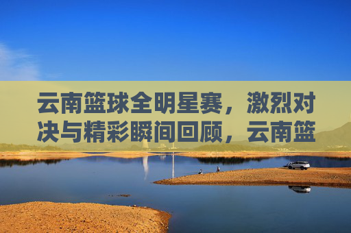 云南篮球全明星赛,激烈对决与精彩瞬间回顾,云南篮球全明星赛,激烈对决与精彩瞬间回顾