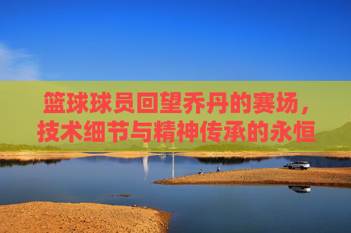 篮球球员回望乔丹的赛场,技术细节与精神传承的永恒对话