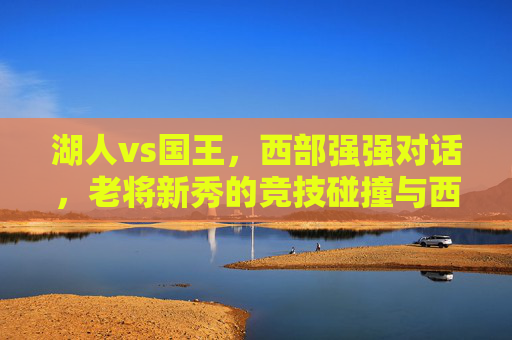 湖人vs国王，西部强强对话，老将新秀的竞技碰撞与西部争冠的激烈博弈