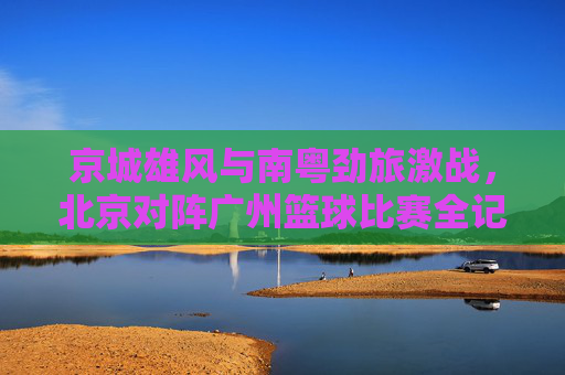 京城雄风与南粤劲旅激战,北京对阵广州篮球比赛全记录,京城雄风与南粤劲旅激战,北京对阵广州篮球比赛全记录