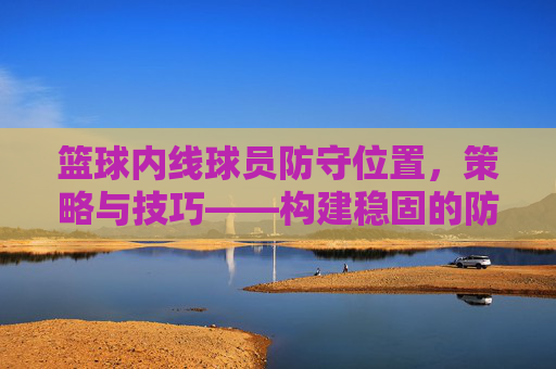 篮球内线球员防守位置，策略与技巧——构建稳固的防守体系