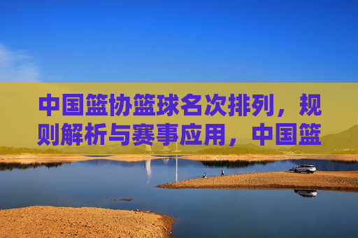 中国篮协篮球名次排列,规则解析与赛事应用,中国篮协篮球名次排列规则解析与赛事应用