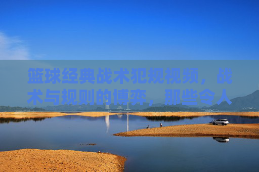 篮球经典战术犯规视频，战术与规则的博弈，那些令人瞠目结舌的瞬间，篮球经典战术犯规，战术与规则的博弈，那些令人瞠目结舌的瞬间
