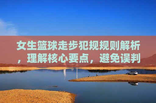 女生篮球走步犯规规则解析,理解核心要点,避免误判与失误,女生篮球走步犯规规则解析,理解核心要点,避免误判与失误