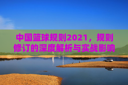 中国篮球规则2021,规则修订的深度解析与实战影响,中国篮球规则2021,规则修订的深度解析与实战影响