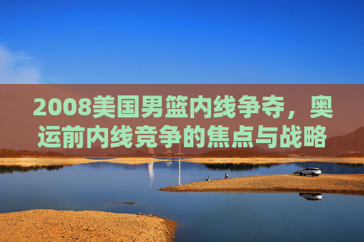 2008美国男篮内线争夺，奥运前内线竞争的焦点与战略抉择
