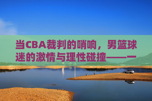 当CBA裁判的哨响,男篮球迷的激情与理性碰撞——一场关于规则与热爱的对话,当CBA裁判的哨响,男篮球迷的激情与理性碰撞——一场关于规则与热爱的对话