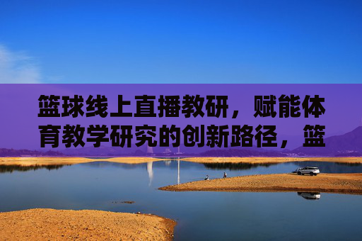 篮球线上直播教研,赋能体育教学研究的创新路径,篮球线上直播教研,赋能体育教学研究的创新路径