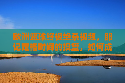 欧洲篮球终极绝杀视频,那记定格时间的投篮,如何成为欧洲赛场的永恒传奇?