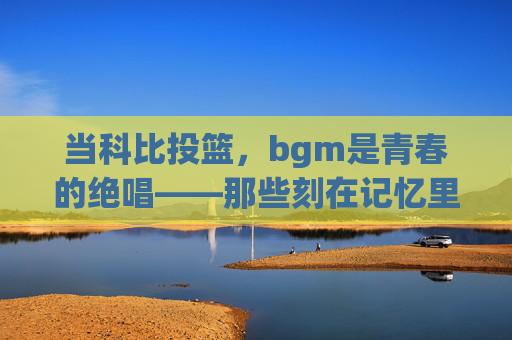 当科比投篮,bgm是青春的绝唱——那些刻在记忆里的篮球与旋律