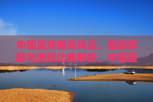 中国篮球赛场风云,最新新闻与激烈比赛解析,中国篮球赛场风云,最新新闻与激烈比赛解析