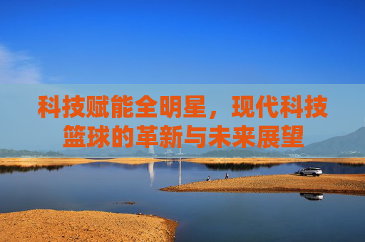 科技赋能全明星，现代科技篮球的革新与未来展望