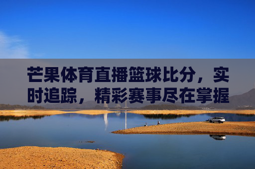 芒果体育直播篮球比分，实时追踪，精彩赛事尽在掌握