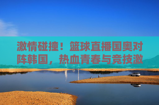 激情碰撞!篮球直播国奥对阵韩国,热血青春与竞技激情的燃情对决