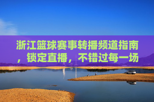 浙江篮球赛事转播频道指南,锁定直播,不错过每一场精彩对决