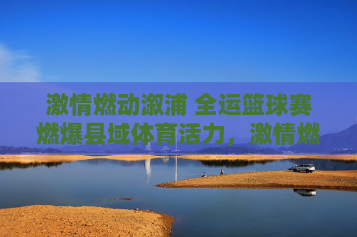 激情燃动溆浦 全运篮球赛燃爆县域体育活力，激情燃动溆浦 全运篮球赛燃爆县域体育活力