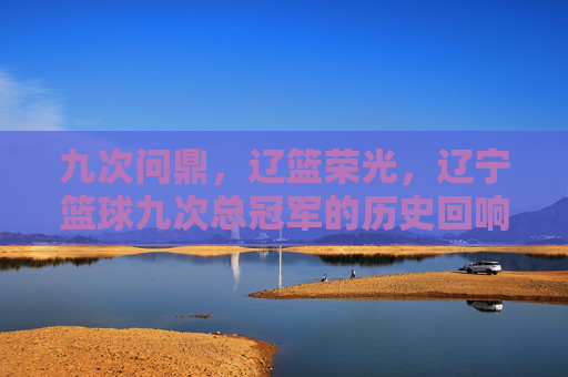 九次问鼎,辽篮荣光,辽宁篮球九次总冠军的历史回响与精神传承