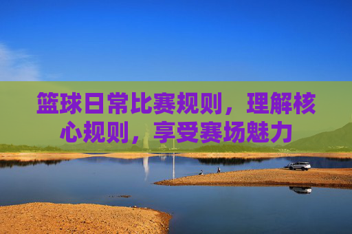 篮球日常比赛规则,理解核心规则,享受赛场魅力