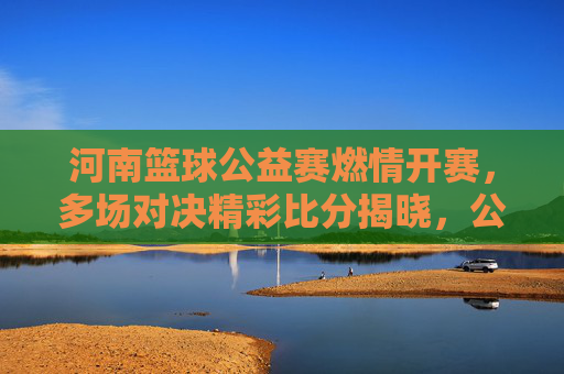 河南篮球公益赛燃情开赛,多场对决精彩比分揭晓,公益与篮球的完美融合,河南篮球公益赛燃情开赛,多场对决精彩比分揭晓,公益与篮球的完美融合