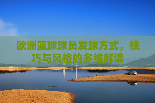 欧洲篮球球员发球方式，技巧与风格的多维解读