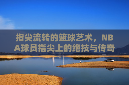 指尖流转的篮球艺术，NBA球员指尖上的绝技与传奇