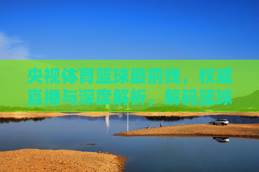 央视体育篮球最前线，权威直播与深度解析，解码篮球赛场风云