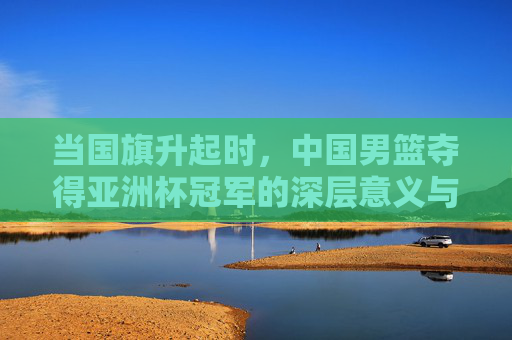 当国旗升起时，中国男篮夺得亚洲杯冠军的深层意义与未来展望，当国旗升起时，中国男篮夺得亚洲杯冠军的深层意义与未来展望