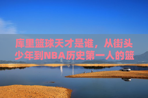 库里篮球天才是谁，从街头少年到NBA历史第一人的篮球奇迹