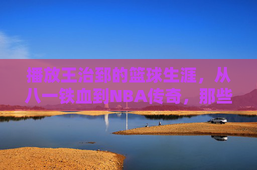 播放王治郅的篮球生涯,从八一铁血到NBA传奇,那些热血与荣耀的印记