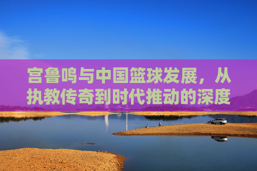 宫鲁鸣与中国篮球发展，从执教传奇到时代推动的深度回响，宫鲁鸣与中国篮球发展，从执教传奇到时代推动的深度回响