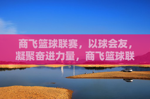 商飞篮球联赛,以球会友,凝聚奋进力量,商飞篮球联赛,以球会友,凝聚奋进力量