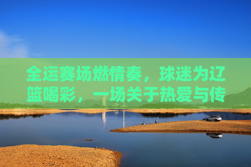 全运赛场燃情奏,球迷为辽篮喝彩,一场关于热爱与传承的篮球盛宴