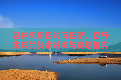 篮球阿尔巴对阵巴萨,防守尖兵的战术对决与赛场博弈,篮球阿尔巴对阵巴萨,防守尖兵的战术对决与赛场博弈