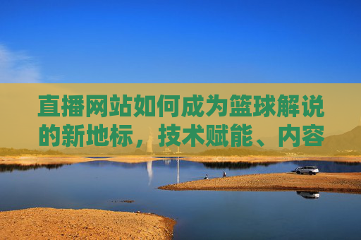 直播网站如何成为篮球解说的新地标，技术赋能、内容深耕与用户互动的三重突破，直播网站如何成为篮球解说新地标，技术赋能、内容深耕与用户互动的三重突破