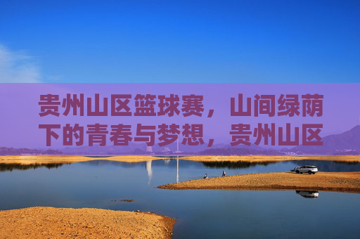 贵州山区篮球赛，山间绿荫下的青春与梦想，贵州山区篮球赛，山间绿荫下的青春与梦想