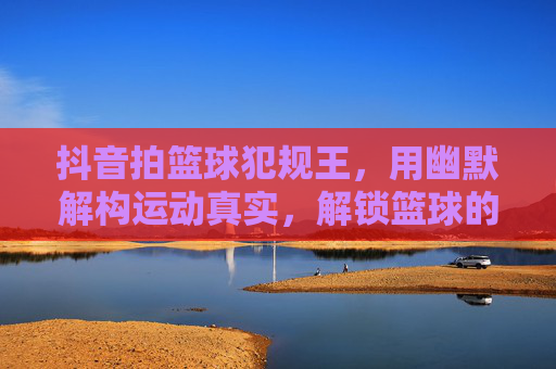 抖音拍篮球犯规王,用幽默解构运动真实,解锁篮球的趣味新世界,抖音拍篮球犯规王,用幽默解构运动真实,解锁篮球的趣味新世界