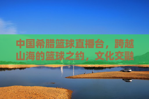 中国希腊篮球直播台，跨越山海的篮球之约，文化交融的体育桥梁，中国希腊篮球直播台，跨越山海的篮球之约，文化交融的体育桥梁