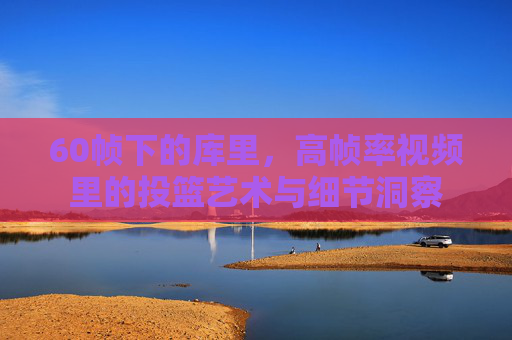 60帧下的库里,高帧率视频里的投篮艺术与细节洞察