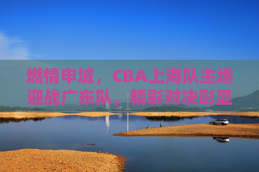 燃情申城,CBA上海队主场迎战广东队,精彩对决彰显竞技魅力,燃情申城,CBA上海队主场迎战广东队,精彩对决彰显竞技魅力