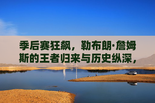 季后赛狂飙,勒布朗·詹姆斯的王者归来与历史纵深,季后赛狂飙,勒布朗·詹姆斯的王者归来与历史纵深