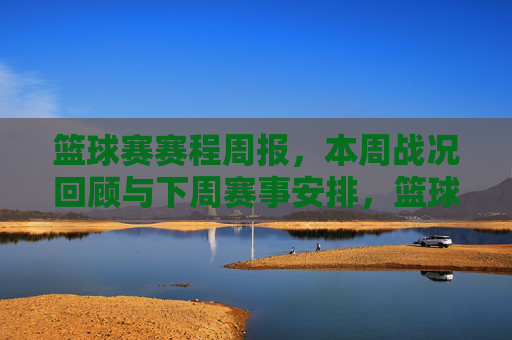 篮球赛赛程周报，本周战况回顾与下周赛事安排，篮球赛赛程周报，本周战况回顾与下周赛事安排