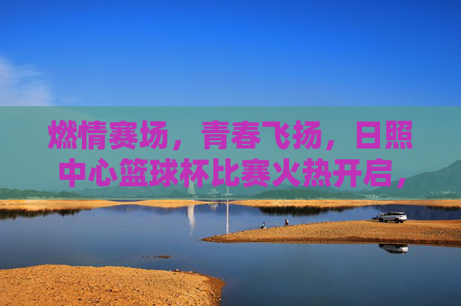 燃情赛场,青春飞扬,日照中心篮球杯比赛火热开启,激情碰撞燃爆全场,燃情赛场,青春飞扬,日照中心篮球杯火热开赛,激情碰撞燃爆全场