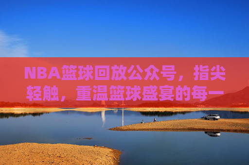 NBA篮球回放公众号,指尖轻触,重温篮球盛宴的每一个精彩瞬间