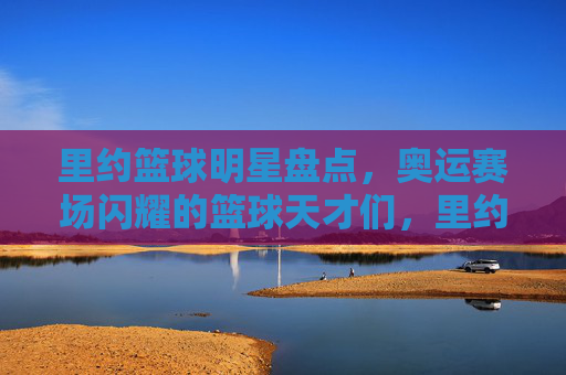 里约篮球明星盘点,奥运赛场闪耀的篮球天才们,里约篮球明星盘点,奥运赛场闪耀的篮球天才们