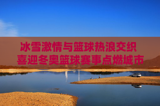 冰雪激情与篮球热浪交织 喜迎冬奥篮球赛事点燃城市新活力,冰雪激情与篮球热浪交织 喜迎冬奥篮球赛事点燃城市新活力