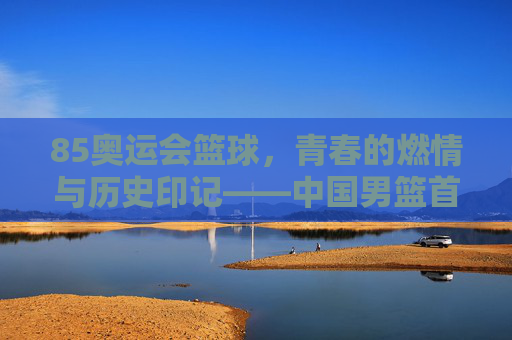 85奥运会篮球,青春的燃情与历史印记——中国男篮首次奥运之旅的赛场风云,85奥运会篮球,青春燃情与历史印记——中国男篮首次奥运之旅的赛场风云