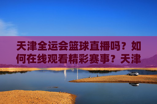 天津全运会篮球直播吗?如何在线观看精彩赛事?天津全运会篮球直播怎么看?在线观看精彩赛事全指南