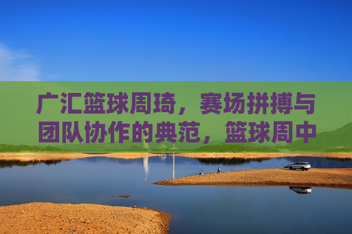 广汇篮球周琦,赛场拼搏与团队协作的典范,篮球周中的闪耀光芒,广汇篮球周琦,赛场拼搏与团队协作的典范,篮球周中的闪耀光芒