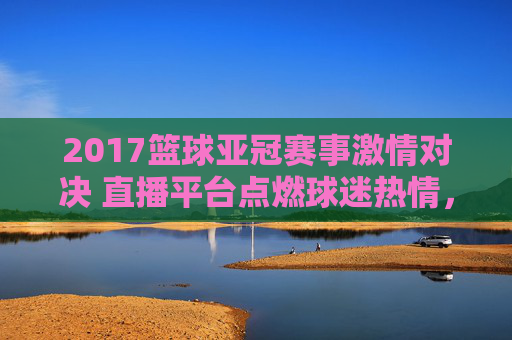 2017篮球亚冠赛事激情对决 直播平台点燃球迷热情,2017篮球亚冠激情对决 直播平台点燃球迷热情